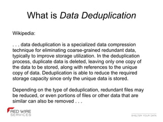 What is Data Deduplication
Wikipedia:

. . . data deduplication is a specialized data compression
technique for eliminating coarse-grained redundant data,
typically to improve storage utilization. In the deduplication
process, duplicate data is deleted, leaving only one copy of
the data to be stored, along with references to the unique
copy of data. Deduplication is able to reduce the required
storage capacity since only the unique data is stored.

Depending on the type of deduplication, redundant files may
be reduced, or even portions of files or other data that are
similar can also be removed . . .
 