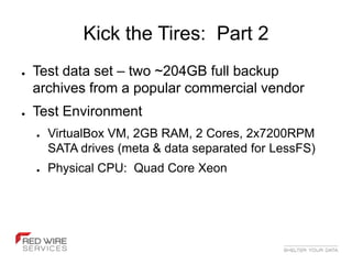 Kick the Tires: Part 2
●   Test data set – two ~204GB full backup
    archives from a popular commercial vendor
●   Test Environment
    ●   VirtualBox VM, 2GB RAM, 2 Cores, 2x7200RPM
        SATA drives (meta & data separated for LessFS)
    ●   Physical CPU: Quad Core Xeon
 