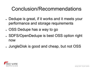 Conclusion/Recommendations
●   Dedupe is great, if it works and it meets your
    performance and storage requirements
●   OSS Dedupe has a way to go
●   SDFS/OpenDedupe is best OSS option right
    now
●   JungleDisk is good and cheap, but not OSS
 