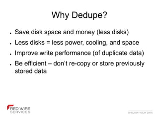 Why Dedupe?
●   Save disk space and money (less disks)
●   Less disks = less power, cooling, and space
●   Improve write performance (of duplicate data)
●   Be efficient – don’t re-copy or store previously
    stored data
 