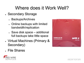 Where does it Work Well?
●   Secondary Storage
    ●   Backups/Archives
    ●   Online backups with limited
        bandwidth/replication
    ●   Save disk space – additional
        full backups take little space
●   Virtual Machines (Primary &
    Secondary)
●   File Shares
 