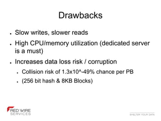 Drawbacks
●   Slow writes, slower reads
●   High CPU/memory utilization (dedicated server
    is a must)
●   Increases data loss risk / corruption
    ●   Collision risk of 1.3x10^-49% chance per PB
    ●   (256 bit hash & 8KB Blocks)
 