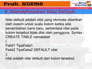 8. Mendefinisikan Nilai Default 
Nilai default adalah nilai yang otomatis diberikan 
oleh sistem untuk suatu kolom ketika ada 
penambahan baris baru, sementara nilai pada 
kolom tersebut tidak diisi oleh pengguna. Syntax : 
CREATE TABLE namatabel 
( 
Field1 TipeData1, 
Field2 TipeData2 DEFAULT nilai 
); 
nilai adalah nilai default dari kolom tersebut. 
 