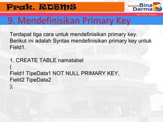 9. Mendefinisikan Primary Key 
Terdapat tiga cara untuk mendefinisikan primary key. 
Berikut ini adalah Syntax mendefinisikan primary key untuk 
Field1. 
1. CREATE TABLE namatabel 
( 
Field1 TipeData1 NOT NULL PRIMARY KEY, 
Field2 TipeData2 
); 
 