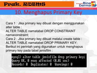 10. Menghapus Primary Key 
Cara 1 : Jika primary key dibuat dengan menggunakan 
alter table : 
ALTER TABLE namatabel DROP CONSTRAINT 
namaconstraint; 
Cara 2 : Jika primary key dibuat melalui create table : 
ALTER TABLE namatabel DROP PRIMARY KEY; 
Berikut ini perintah yang digunakan untuk menghapus 
primary key pada tabel jenisfilm : 
 
