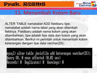 11. Menambah Kolom Baru 
ALTER TABLE namatabel ADD fieldbaru tipe; 
namatabel adalah nama tabel yang akan ditambah 
fieldnya. Fieldbaru adalah nama kolom yang akan 
ditambahkan, tipe adalah tipe data dari kolom yang akan 
ditambahkan. Berikut ini perintah untuk menambah kolom 
keterangan dengan tipe data varchar(25) : 
 