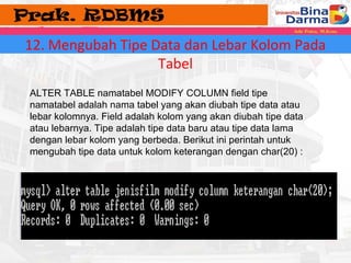 12. Mengubah Tipe Data dan Lebar Kolom Pada 
Tabel 
ALTER TABLE namatabel MODIFY COLUMN field tipe 
namatabel adalah nama tabel yang akan diubah tipe data atau 
lebar kolomnya. Field adalah kolom yang akan diubah tipe data 
atau lebarnya. Tipe adalah tipe data baru atau tipe data lama 
dengan lebar kolom yang berbeda. Berikut ini perintah untuk 
mengubah tipe data untuk kolom keterangan dengan char(20) : 
 