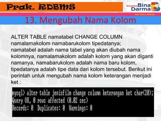 13. Mengubah Nama Kolom 
ALTER TABLE namatabel CHANGE COLUMN 
namalamakolom namabarukolom tipedatanya; 
namatabel adalah nama tabel yang akan diubah nama 
kolomnya, namalamakolom adalah kolom yang akan diganti 
namanya, namabarukolom adalah nama baru kolom, 
tipedatanya adalah tipe data dari kolom tersebut. Berikut ini 
perintah untuk mengubah nama kolom keterangan menjadi 
ket : 
 