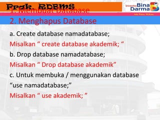 1. Membuat Database 
2. Menghapus Database 
a. Create database namadatabase; 
Misalkan “ create database akademik; “ 
b. Drop database namadatabase; 
Misalkan “ Drop database akademik” 
c. Untuk membuka / menggunakan database 
“use namadatabase;” 
Misalkan “ use akademik; ” 
 