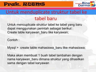 Untuk menduplicate struktur tabel ke 
tabel baru 
Untuk mencuplicate struktur tabel ke tabel yang baru 
dapat menggunakan perintah sebagai berikut : 
Create table karyawan_baru like karyawan; 
Contoh : 
Mysql > create table mahasiswa_baru like mahasiswa; 
Maka akan membuat 1 buah tabel tambahan dengan 
nama karyawan_baru dimana struktur yang dihasilkan 
sama dengan tabel karyawan 
 