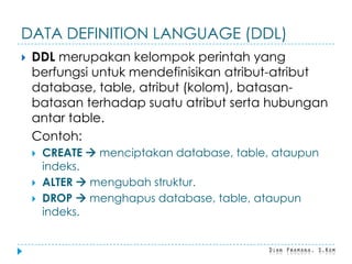 DATA DEFINITION LANGUAGE (DDL)
 DDL merupakan kelompok perintah yang
berfungsi untuk mendefinisikan atribut-atribut
database, table, atribut (kolom), batasan-
batasan terhadap suatu atribut serta hubungan
antar table.
Contoh:
 CREATE  menciptakan database, table, ataupun
indeks.
 ALTER  mengubah struktur.
 DROP  menghapus database, table, ataupun
indeks.
 