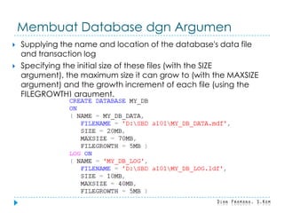 Membuat Database dgn Argumen
 Supplying the name and location of the database's data file
and transaction log
 Specifying the initial size of these files (with the SIZE
argument), the maximum size it can grow to (with the MAXSIZE
argument) and the growth increment of each file (using the
FILEGROWTH) argument.
 