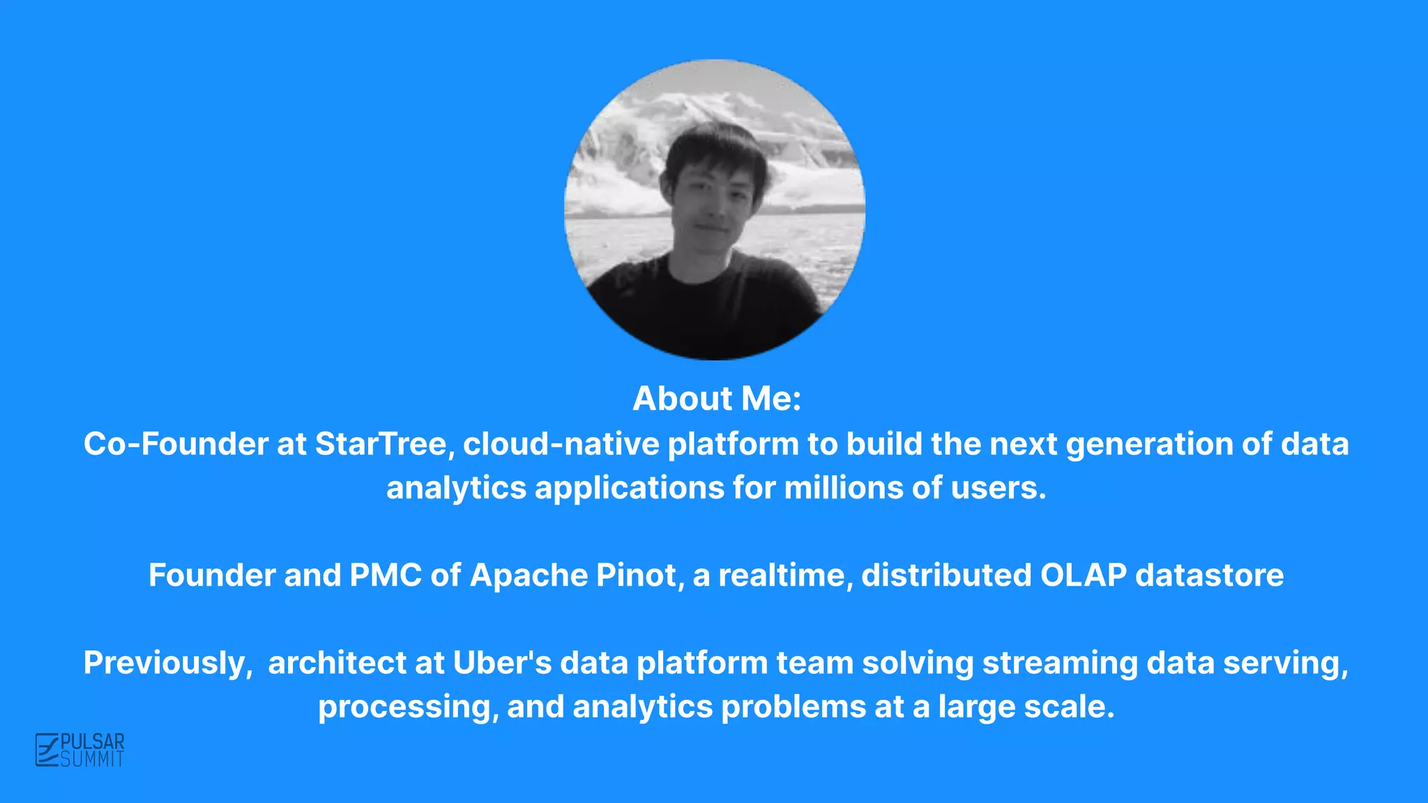 About Me:
Co-Founder at StarTree, cloud-native platform to build the next generation of data
analytics applications for millions of users.
Founder and PMC of Apache Pinot, a realtime, distributed OLAP datastore
Previously, architect at Uber's data platform team solving streaming data serving,
processing, and analytics problems at a large scale.
 
