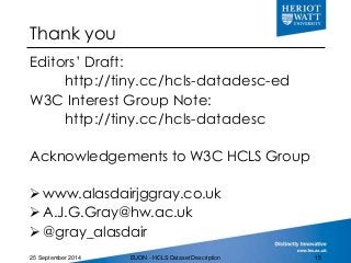 Thank you
Editors’ Draft:
http://tiny.cc/hcls-datadesc-ed
W3C Interest Group Note:
http://tiny.cc/hcls-datadesc
Acknowledgements to W3C HCLS Group
www.alasdairjggray.co.uk
A.J.G.Gray@hw.ac.uk
@gray_alasdair
25 September 2014 EUON - HCLS Dataset Description 15
 