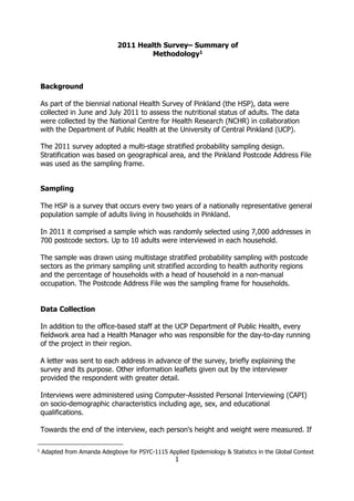 1
2011 Health Survey– Summary of
Methodology1
Background
As part of the biennial national Health Survey of Pinkland (the HSP), data were
collected in June and July 2011 to assess the nutritional status of adults. The data
were collected by the National Centre for Health Research (NCHR) in collaboration
with the Department of Public Health at the University of Central Pinkland (UCP).
The 2011 survey adopted a multi-stage stratified probability sampling design.
Stratification was based on geographical area, and the Pinkland Postcode Address File
was used as the sampling frame.
Sampling
The HSP is a survey that occurs every two years of a nationally representative general
population sample of adults living in households in Pinkland.
In 2011 it comprised a sample which was randomly selected using 7,000 addresses in
700 postcode sectors. Up to 10 adults were interviewed in each household.
The sample was drawn using multistage stratified probability sampling with postcode
sectors as the primary sampling unit stratified according to health authority regions
and the percentage of households with a head of household in a non-manual
occupation. The Postcode Address File was the sampling frame for households.
Data Collection
In addition to the office-based staff at the UCP Department of Public Health, every
fieldwork area had a Health Manager who was responsible for the day-to-day running
of the project in their region.
A letter was sent to each address in advance of the survey, briefly explaining the
survey and its purpose. Other information leaflets given out by the interviewer
provided the respondent with greater detail.
Interviews were administered using Computer-Assisted Personal Interviewing (CAPI)
on socio-demographic characteristics including age, sex, and educational
qualifications.
Towards the end of the interview, each person's height and weight were measured. If
1
Adapted from Amanda Adegboye for PSYC-1115 Applied Epidemiology & Statistics in the Global Context
 