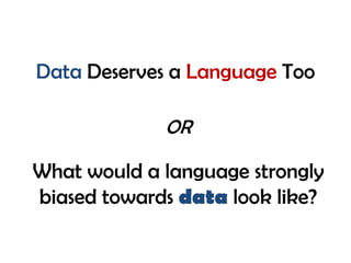 Data Deserves a Language Too
What would a language strongly
biased towards data look like?
OR
 