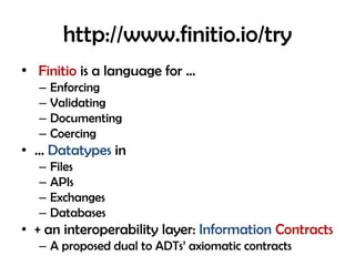 http://www.finitio.io/try
• Finitio is a language for …
– Enforcing
– Validating
– Documenting
– Coercing
• … Datatypes in
– Files
– APIs
– Exchanges
– Databases
• + an interoperability layer: Information Contracts
– A proposed dual to ADTs’ axiomatic contracts
 