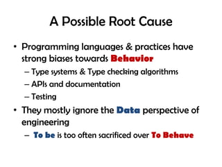 A Possible Root Cause
• Programming languages & practices have
strong biases towards Behavior
– Type systems & Type checking algorithms
– APIs and documentation
– Testing
• They mostly ignore the Data perspective of
engineering
– To be is too often sacrificed over To Behave
 