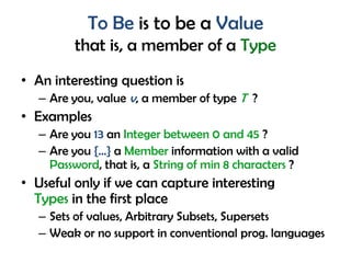 To Be is to be a Value
that is, a member of a Type
• An interesting question is
– Are you, value v, a member of type T ?
• Examples
– Are you 13 an Integer between 0 and 45 ?
– Are you {…} a Member information with a valid
Password, that is, a String of min 8 characters ?
• Useful only if we can capture interesting
Types in the first place
– Sets of values, Arbitrary Subsets, Supersets
– Weak or no support in conventional prog. languages
 