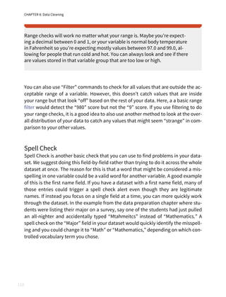 CHAPTER 8: Data Cleaning
118
Range checks will work no matter what your range is. Maybe you’re expect‐
ing a decimal between 0 and 1, or your variable is normal body temperature
in Fahrenheit so you’re expecting mostly values between 97.0 and 99.0, al‐
lowing for people that run cold and hot. You can always look and see if there
are values stored in that variable group that are too low or high.
You can also use “Filter” commands to check for all values that are outside the ac‐
ceptable range of a variable. However, this doesn’t catch values that are inside
your range but that look “off” based on the rest of your data. Here, a a basic range
filter would detect the “980” score but not the “9” score. If you use filtering to do
your range checks, it is a good idea to also use another method to look at the over‐
all distribution of your data to catch any values that might seem “strange” in com‐
parison to your other values.
Spell Check
Spell Check is another basic check that you can use to find problems in your data‐
set. We suggest doing this field-by-field rather than trying to do it across the whole
dataset at once. The reason for this is that a word that might be considered a mis‐
spelling in one variable could be a valid word for another variable. A good example
of this is the first name field. If you have a dataset with a first name field, many of
those entries could trigger a spell check alert even though they are legitimate
names. If instead you focus on a single field at a time, you can more quickly work
through the dataset. In the example from the data preparation chapter where stu‐
dents were listing their major on a survey, say one of the students had just pulled
an all-nighter and accidentally typed “Mtahmeitcs” instead of “Mathematics.” A
spell check on the “Major” field in your dataset would quickly identify the misspell‐
ing and you could change it to “Math” or “Mathematics,” depending on which con‐
trolled vocabulary term you chose.
 