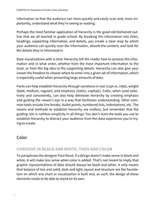 CHAPTER 15: Importance of Color, Font, and Icons
195
information so that the audience can more quickly and easily scan and, more im‐
portantly, understand what they’re seeing or reading.
Perhaps the most familiar application of hierarchy is the good old-fashioned out‐
line that we all learned in grade school. By breaking the information into titles,
headings, supporting information, and details, you create a clear map by which
your audience can quickly scan the information, absorb the content, and look for
the details they’re interested in.
Data visualizations with a clear hierarchy tell the reader how to process the infor‐
mation and in what order, whether from the most important information to the
least, or from the big idea to the supporting details. Hierarchy can also give your
viewer the freedom to choose where to enter into a given set of information, which
is especially useful when presenting large amounts of data.
Fonts can help establish hierarchy through variations in size (11pt vs. 14pt), weight
(bold, medium, regular), and emphasis (italics, capitals). Color, when used selec‐
tively and consistently, can also help delineate hierarchy by creating emphasis
and guiding the viewer’s eye in a way that facilitates understanding. Other com‐
mon tools include line breaks, bullet points, numbered lists, indentations, etc. The
means and methods to establish hierarchy are endless, but remember that the
guiding rule is ruthless simplicity in all things. You don’t want the tools you use to
establish hierarchy to distract your audience from the data experience you’re try‐
ing to create.
Color
CONCEIVE IN BLACK AND WHITE, THEN ADD COLOR
To paraphrase the designer Paul Rand, if a design doesn’t make sense in black and
white, it will make less sense when color is added. That’s not meant to imply that
graphic representations of data should always be black and white. It only means
that balance of line and solid, dark and light, layout and structure are the founda‐
tion on which any chart or visualization is built and, as such, the design of these
elements needs to be able to stand on its own.
 