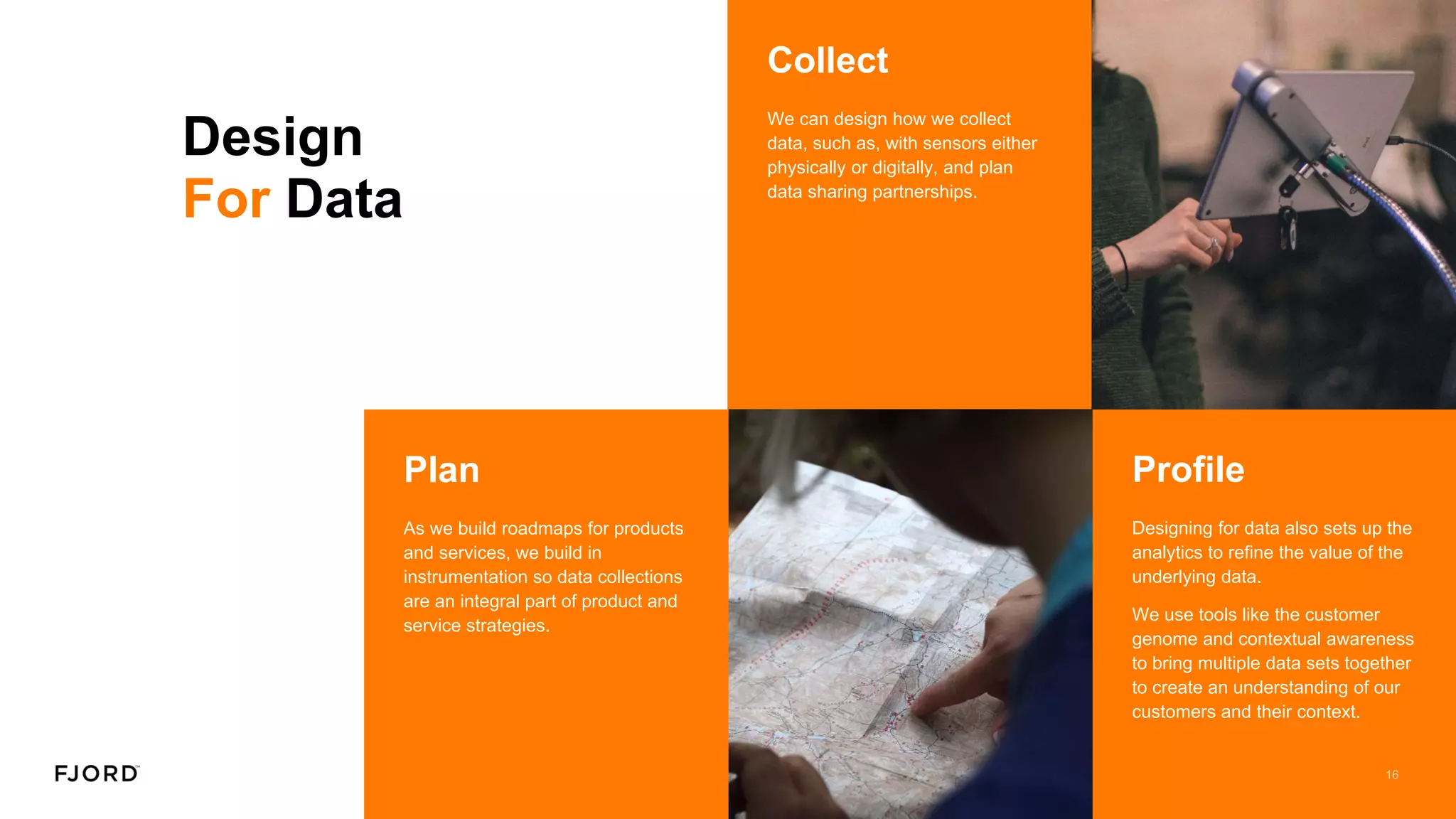 Design
For Data
Plan
As we build roadmaps for products
and services, we build in
instrumentation so data collections
are an integral part of product and
service strategies.
Collect
We can design how we collect
data, such as, with sensors either
physically or digitally, and plan
data sharing partnerships.
Profile
Designing for data also sets up the
analytics to refine the value of the
underlying data.
We use tools like the customer
genome and contextual awareness
to bring multiple data sets together
to create an understanding of our
customers and their context.
 