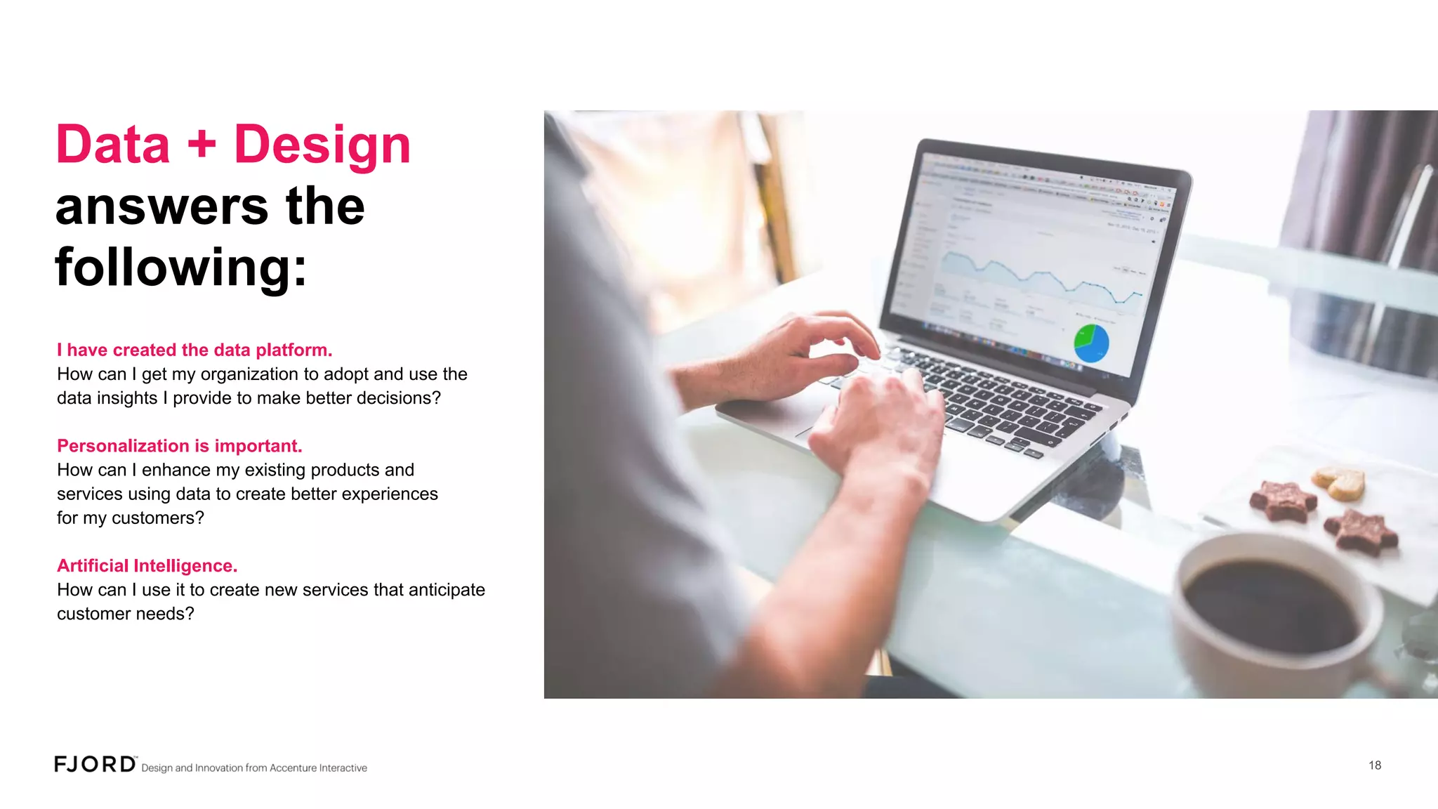 Data + Design
answers the
following:
I have created the data platform.
How can I get my organization to adopt and use the
data insights I provide to make better decisions?
Personalization is important.
How can I enhance my existing products and
services using data to create better experiences
for my customers?
Artificial Intelligence.
How can I use it to create new services that anticipate
customer needs?
 