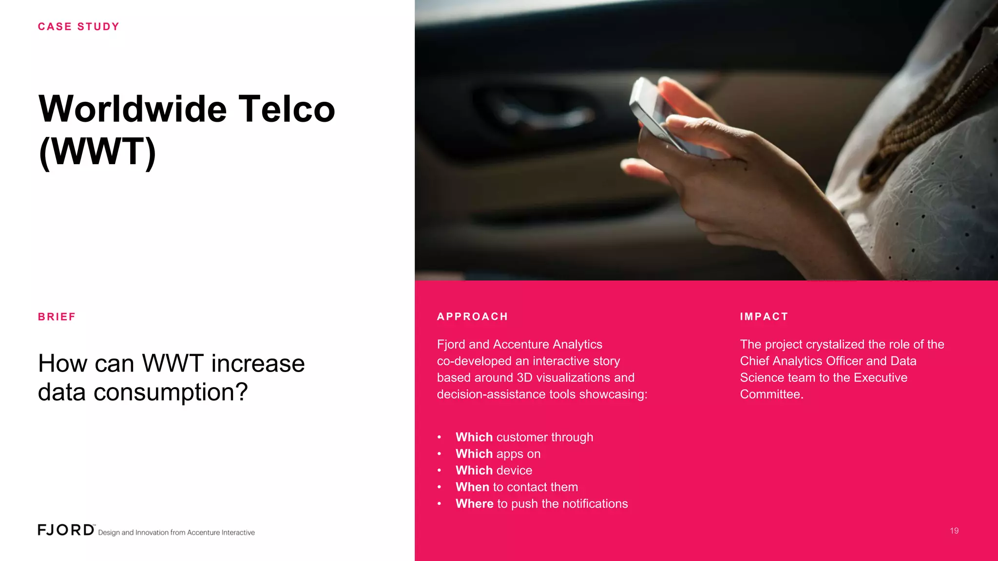 Worldwide Telco
(WWT)
C A SE STU D Y
B R IEF
How can WWT increase
data consumption?
Fjord and Accenture Analytics
co-developed an interactive story
based around 3D visualizations and
decision-assistance tools showcasing:
The project crystalized the role of the
Chief Analytics Officer and Data
Science team to the Executive
Committee.
• Which customer through
• Which apps on
• Which device
• When to contact them
• Where to push the notifications
A PPR OA C H IMPA C T
 