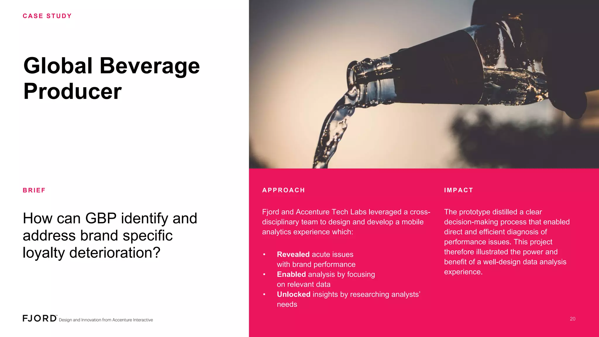 Global Beverage
Producer
How can GBP identify and
address brand specific
loyalty deterioration?
Fjord and Accenture Tech Labs leveraged a cross-
disciplinary team to design and develop a mobile
analytics experience which:
The prototype distilled a clear
decision-making process that enabled
direct and efficient diagnosis of
performance issues. This project
therefore illustrated the power and
benefit of a well-design data analysis
experience.
• Revealed acute issues
with brand performance
• Enabled analysis by focusing
on relevant data
• Unlocked insights by researching analysts’
needs
C A SE STU D Y
B R IEF A PPR OA C H IMPA C T
 