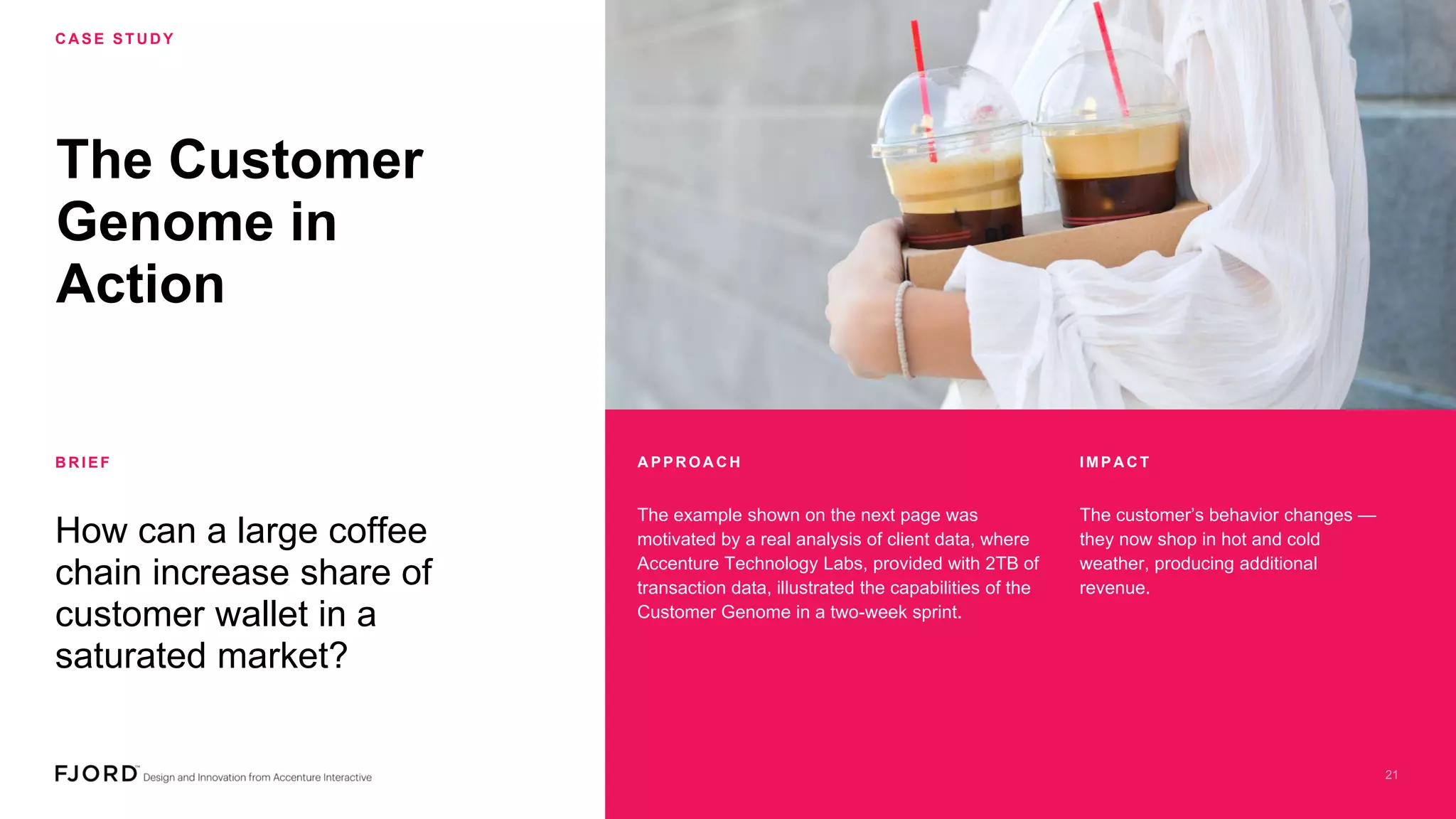 The Customer
Genome in
Action
How can a large coffee
chain increase share of
customer wallet in a
saturated market?
C A SE STU D Y
B R IEF
The example shown on the next page was
motivated by a real analysis of client data, where
Accenture Technology Labs, provided with 2TB of
transaction data, illustrated the capabilities of the
Customer Genome in a two-week sprint.
The customer’s behavior changes —
they now shop in hot and cold
weather, producing additional
revenue.
A PPR OA C H IMPA C T
 