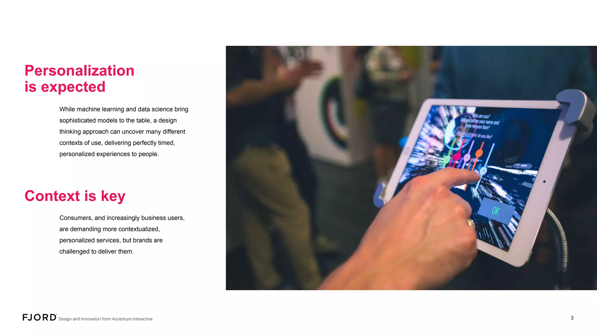 Consumers, and increasingly business users,
are demanding more contextualized,
personalized services, but brands are
challenged to deliver them.
Context is key
While machine learning and data science bring
sophisticated models to the table, a design
thinking approach can uncover many different
contexts of use, delivering perfectly timed,
personalized experiences to people.
Personalization
is expected
 