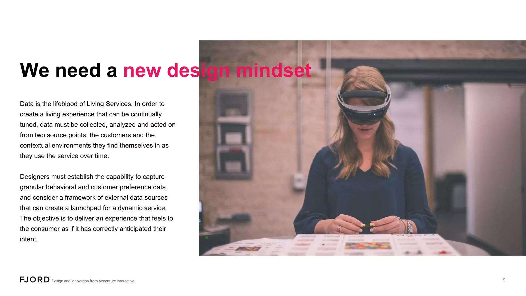We need a new design mindset
Data is the lifeblood of Living Services. In order to
create a living experience that can be continually
tuned, data must be collected, analyzed and acted on
from two source points: the customers and the
contextual environments they find themselves in as
they use the service over time.
Designers must establish the capability to capture
granular behavioral and customer preference data,
and consider a framework of external data sources
that can create a launchpad for a dynamic service.
The objective is to deliver an experience that feels to
the consumer as if it has correctly anticipated their
intent.
 