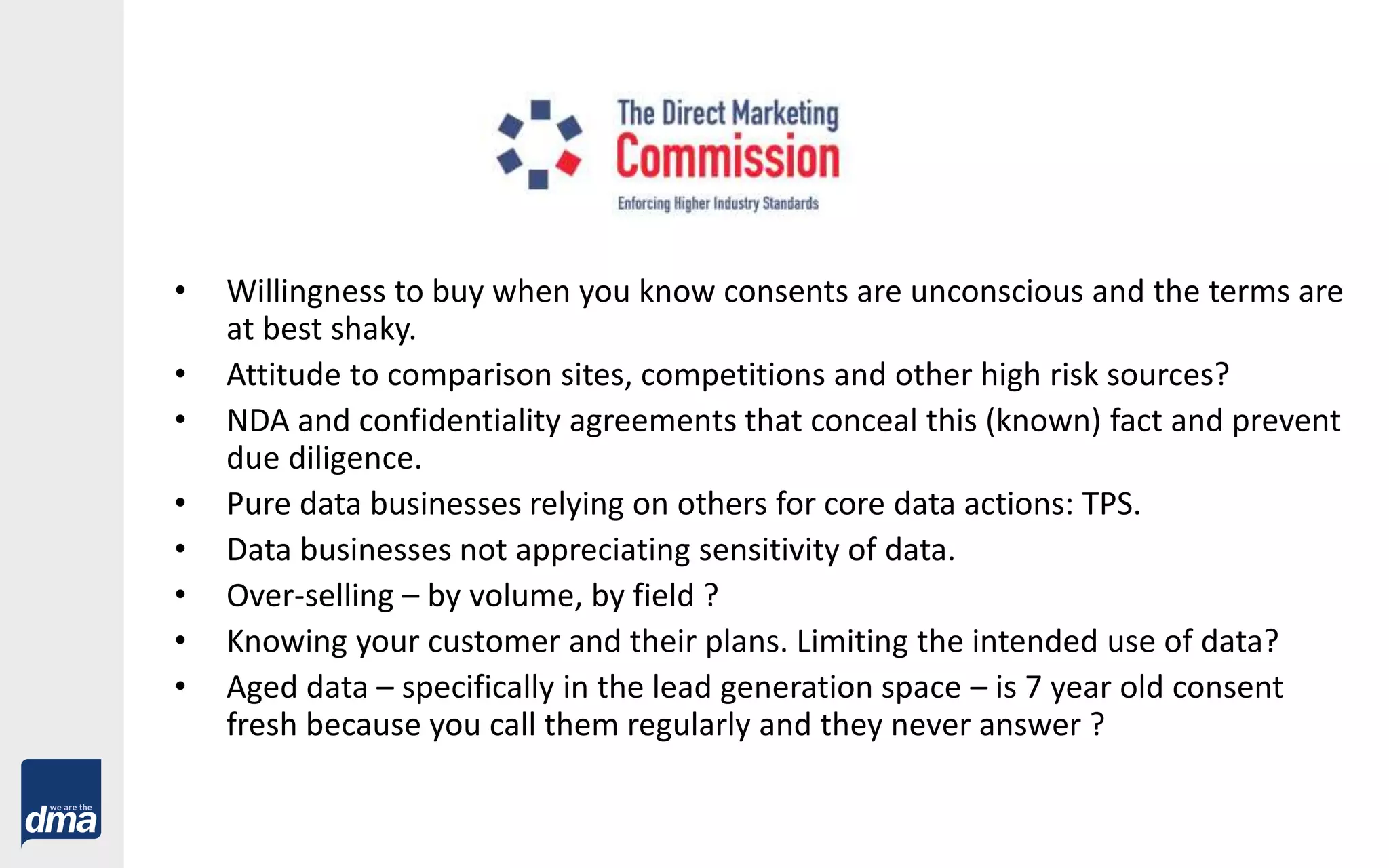 • Willingness to buy when you know consents are unconscious and the terms are
at best shaky.
• Attitude to comparison sites, competitions and other high risk sources?
• NDA and confidentiality agreements that conceal this (known) fact and prevent
due diligence.
• Pure data businesses relying on others for core data actions: TPS.
• Data businesses not appreciating sensitivity of data.
• Over-selling – by volume, by field ?
• Knowing your customer and their plans. Limiting the intended use of data?
• Aged data – specifically in the lead generation space – is 7 year old consent
fresh because you call them regularly and they never answer ?
 