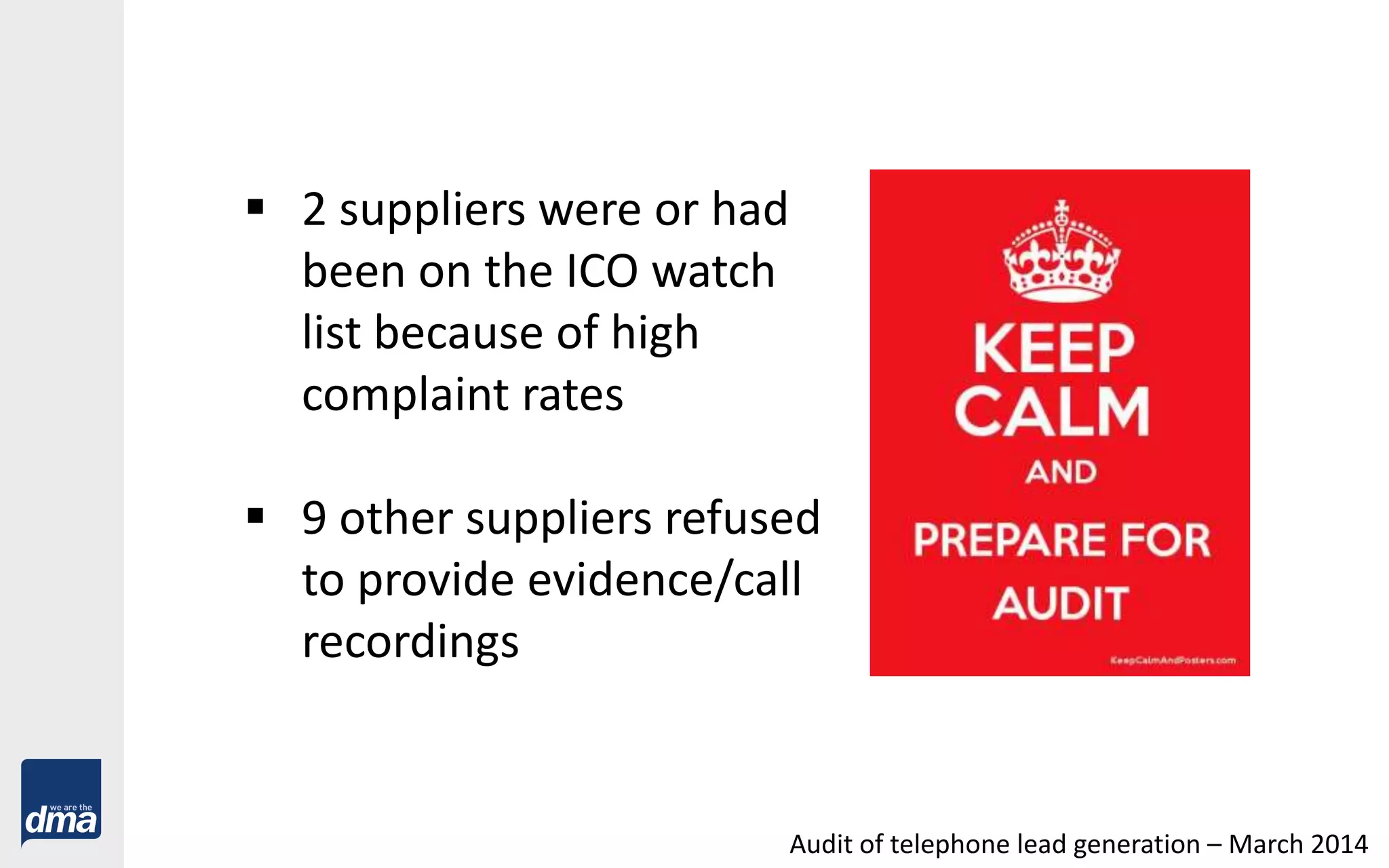  2 suppliers were or had
been on the ICO watch
list because of high
complaint rates
 9 other suppliers refused
to provide evidence/call
recordings
Audit of telephone lead generation – March 2014
 