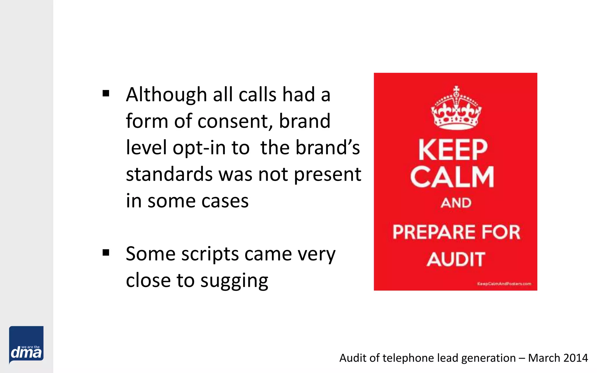  Although all calls had a
form of consent, brand
level opt-in to the brand’s
standards was not present
in some cases
 Some scripts came very
close to sugging
Audit of telephone lead generation – March 2014
 