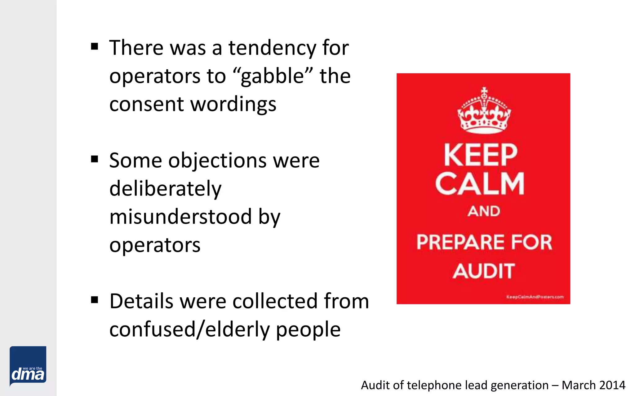  There was a tendency for
operators to “gabble” the
consent wordings
 Some objections were
deliberately
misunderstood by
operators
 Details were collected from
confused/elderly people
Audit of telephone lead generation – March 2014
 