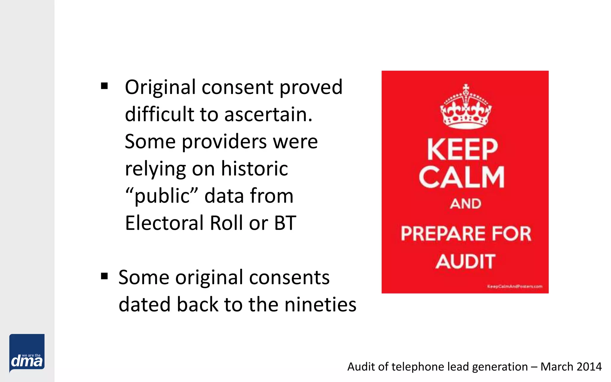  Original consent proved
difficult to ascertain.
Some providers were
relying on historic
“public” data from
Electoral Roll or BT
 Some original consents
dated back to the nineties
Audit of telephone lead generation – March 2014
 