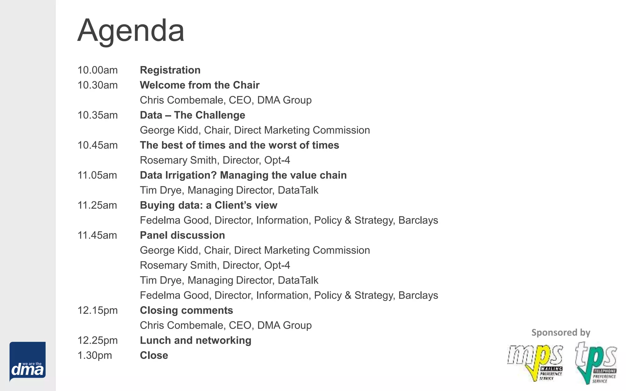 Agenda
10.00am Registration
10.30am Welcome from the Chair
Chris Combemale, CEO, DMA Group
10.35am Data – The Challenge
George Kidd, Chair, Direct Marketing Commission
10.45am The best of times and the worst of times
Rosemary Smith, Director, Opt-4
11.05am Data Irrigation? Managing the value chain
Tim Drye, Managing Director, DataTalk
11.25am Buying data: a Client’s view
Fedelma Good, Director, Information, Policy & Strategy, Barclays
11.45am Panel discussion
George Kidd, Chair, Direct Marketing Commission
Rosemary Smith, Director, Opt-4
Tim Drye, Managing Director, DataTalk
Fedelma Good, Director, Information, Policy & Strategy, Barclays
12.15pm Closing comments
Chris Combemale, CEO, DMA Group
12.25pm Lunch and networking
1.30pm Close
Sponsored by
 