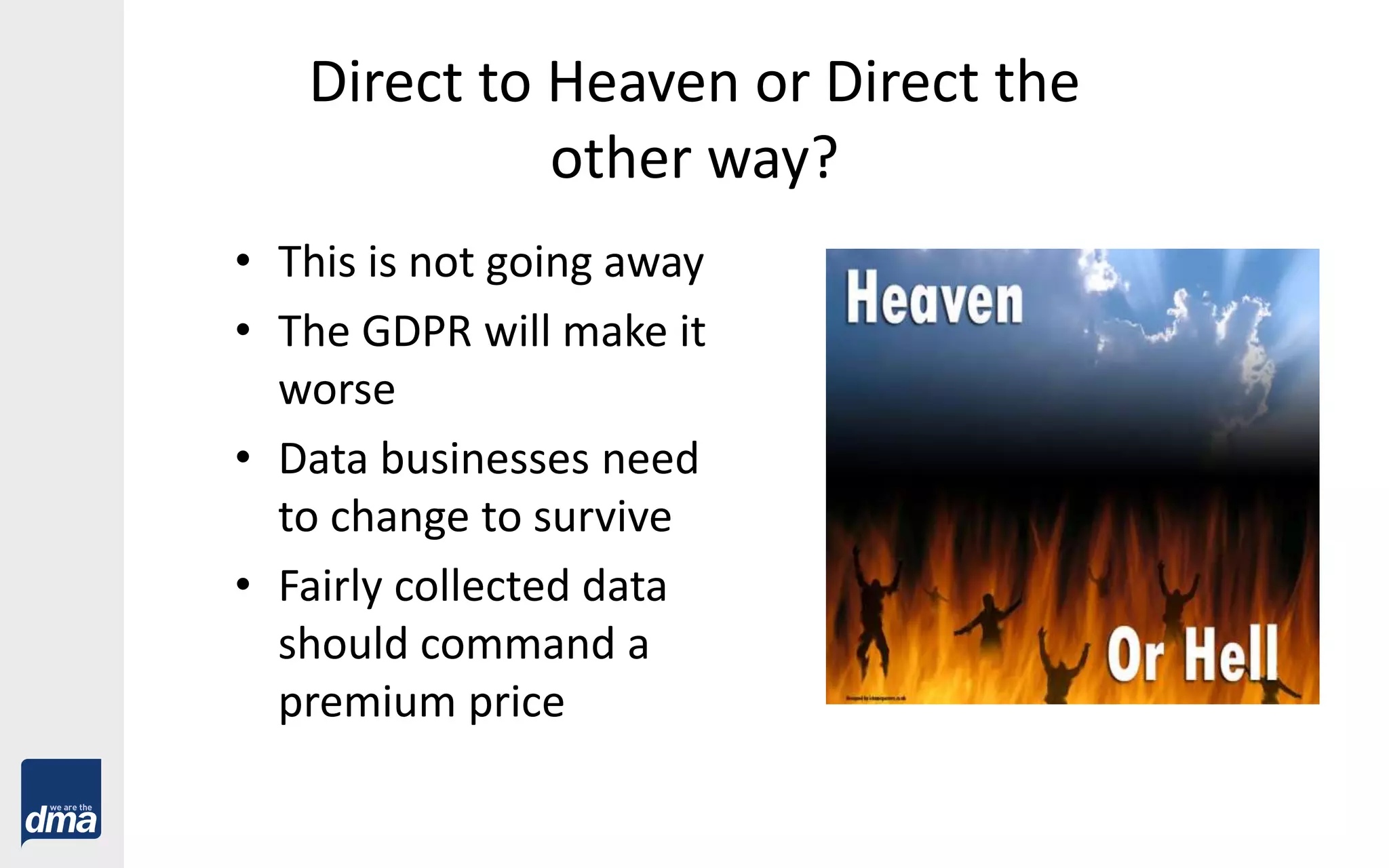Direct to Heaven or Direct the
other way?
• This is not going away
• The GDPR will make it
worse
• Data businesses need
to change to survive
• Fairly collected data
should command a
premium price
 