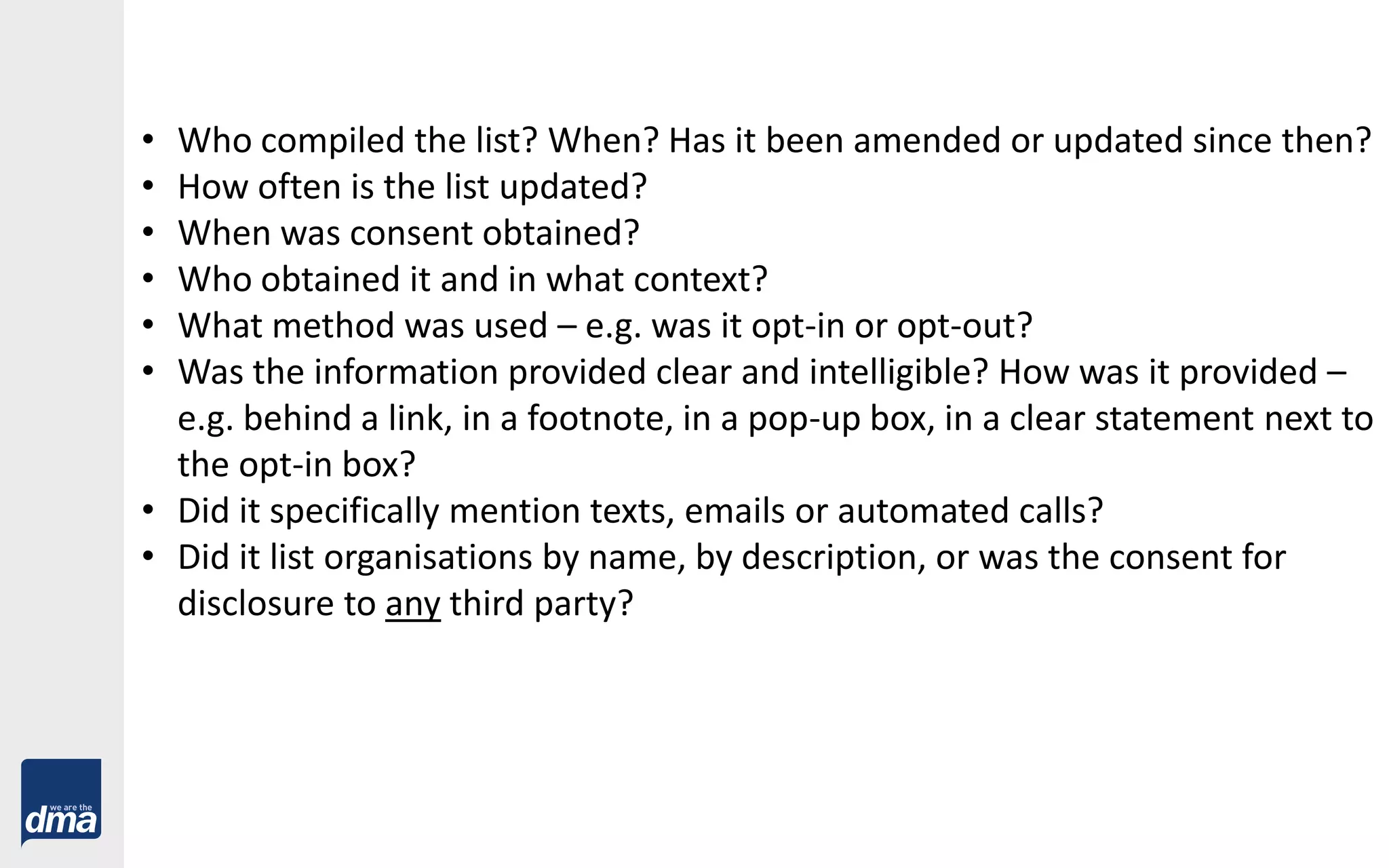 • Who compiled the list? When? Has it been amended or updated since then?
• How often is the list updated?
• When was consent obtained?
• Who obtained it and in what context?
• What method was used – e.g. was it opt-in or opt-out?
• Was the information provided clear and intelligible? How was it provided –
e.g. behind a link, in a footnote, in a pop-up box, in a clear statement next to
the opt-in box?
• Did it specifically mention texts, emails or automated calls?
• Did it list organisations by name, by description, or was the consent for
disclosure to any third party?
 