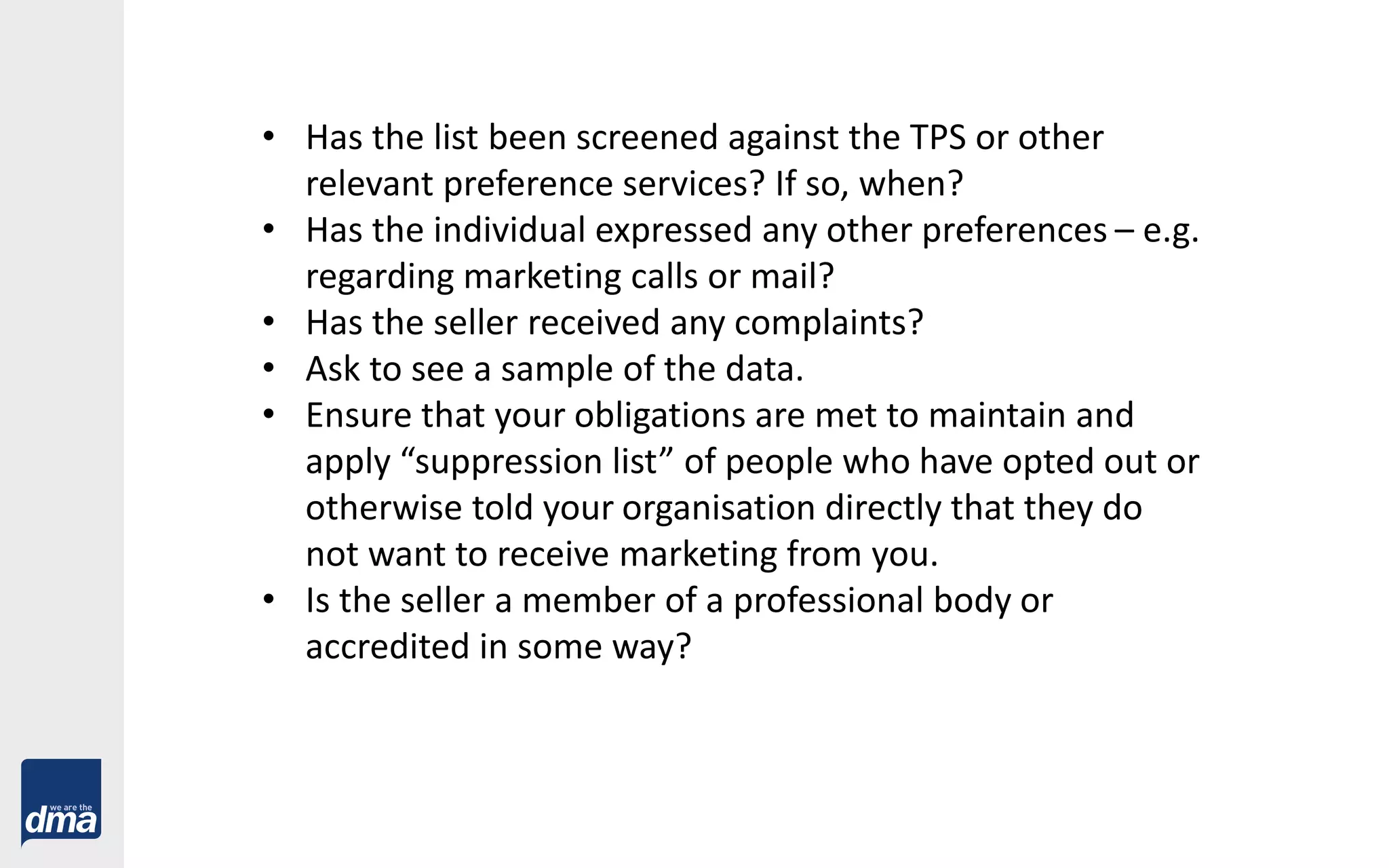 • Has the list been screened against the TPS or other
relevant preference services? If so, when?
• Has the individual expressed any other preferences – e.g.
regarding marketing calls or mail?
• Has the seller received any complaints?
• Ask to see a sample of the data.
• Ensure that your obligations are met to maintain and
apply “suppression list” of people who have opted out or
otherwise told your organisation directly that they do
not want to receive marketing from you.
• Is the seller a member of a professional body or
accredited in some way?
 
