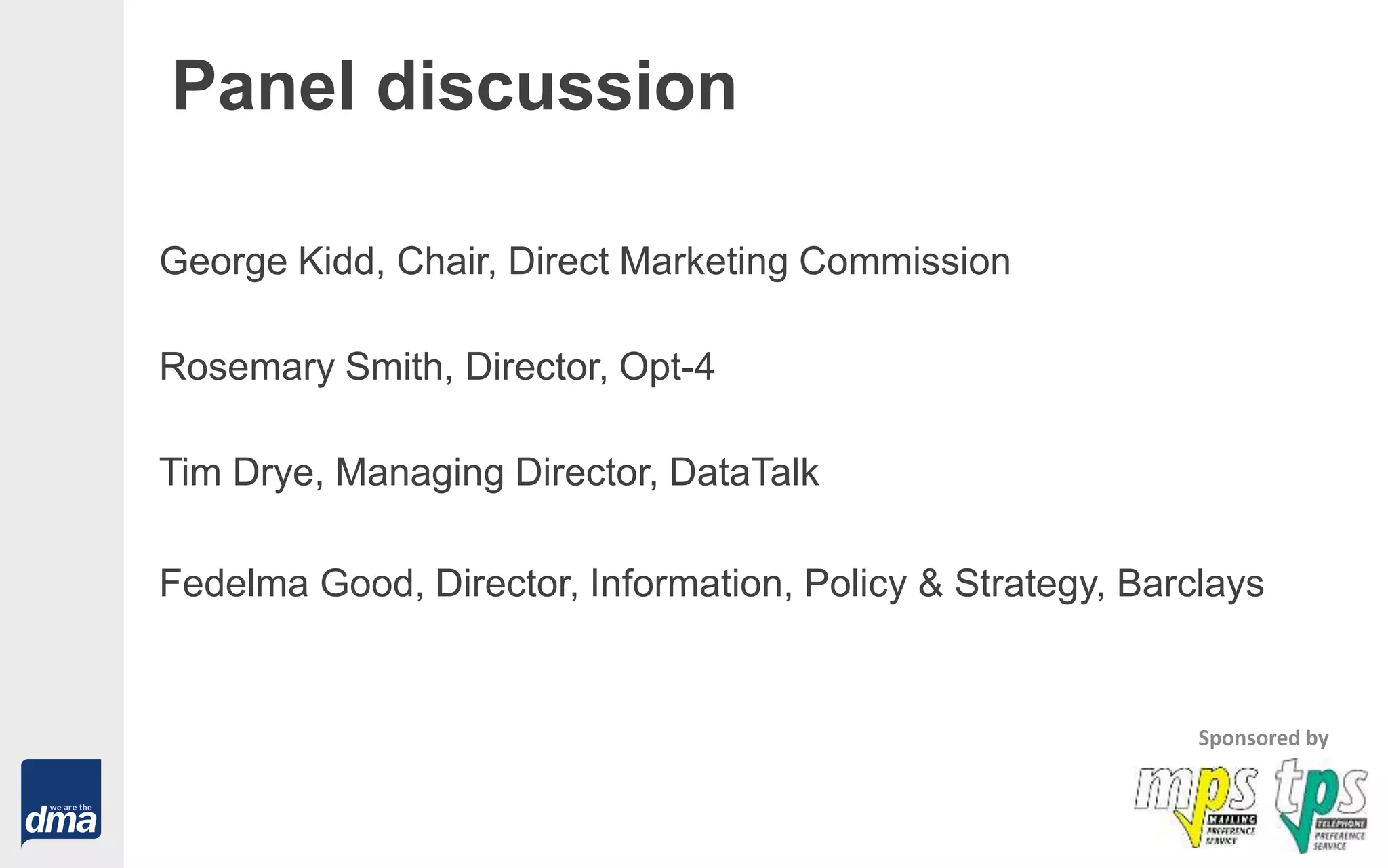 Panel discussion
George Kidd, Chair, Direct Marketing Commission
Rosemary Smith, Director, Opt-4
Tim Drye, Managing Director, DataTalk
Fedelma Good, Director, Information, Policy & Strategy, Barclays
Sponsored by
 