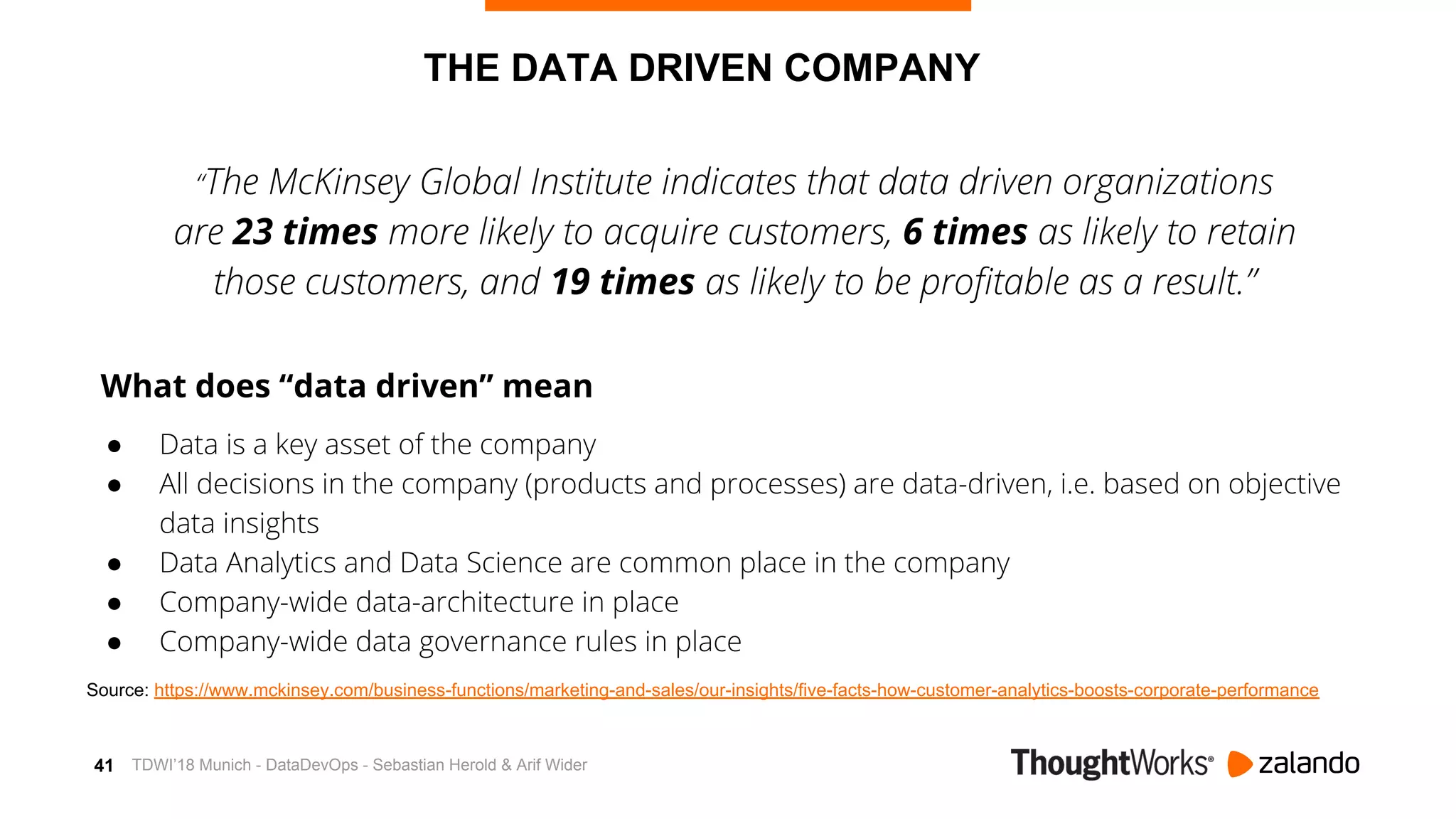 41 TDWI’18 Munich - DataDevOps - Sebastian Herold & Arif Wider
THE DATA DRIVEN COMPANY
“The McKinsey Global Institute indicates that data driven organizations
are 23 times more likely to acquire customers, 6 times as likely to retain
those customers, and 19 times as likely to be profitable as a result.”
What does “data driven” mean
● Data is a key asset of the company
● All decisions in the company (products and processes) are data-driven, i.e. based on objective
data insights
● Data Analytics and Data Science are common place in the company
● Company-wide data-architecture in place
● Company-wide data governance rules in place
Source: https://www.mckinsey.com/business-functions/marketing-and-sales/our-insights/five-facts-how-customer-analytics-boosts-corporate-performance
 
