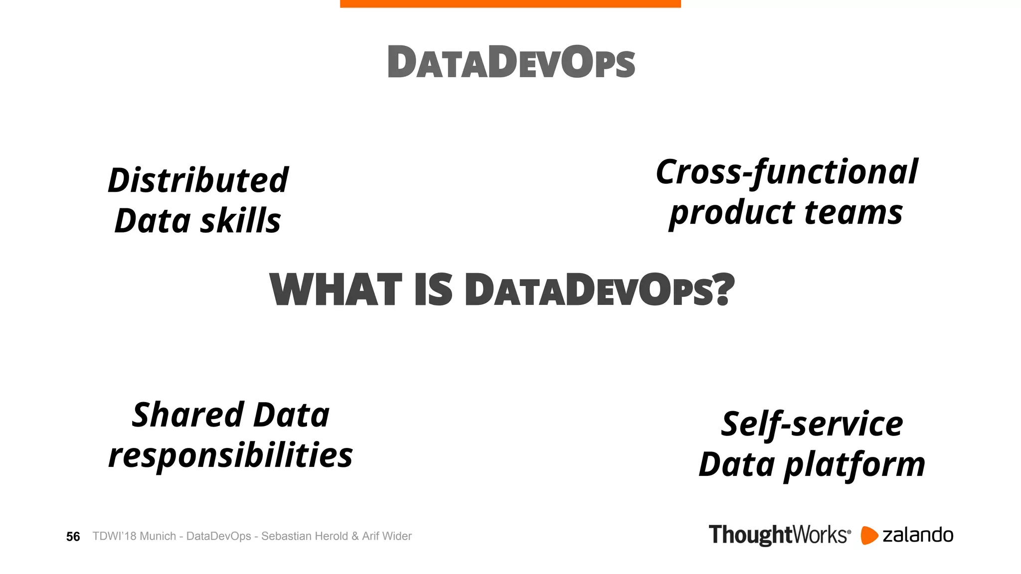 56
DATADEVOPS
WHAT IS DATADEVOPS?
Distributed
Data skills
Shared Data
responsibilities
Self-service
Data platform
Cross-functional
product teams
TDWI’18 Munich - DataDevOps - Sebastian Herold & Arif Wider
 
