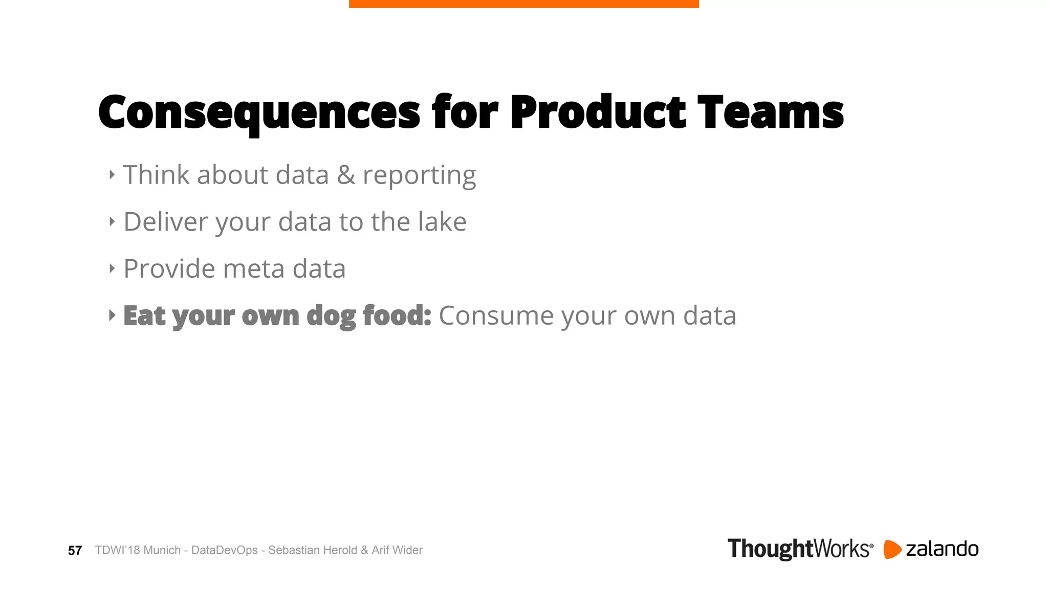 57
Consequences for Product Teams
‣ Think about data & reporting
‣ Deliver your data to the lake
‣ Provide meta data
‣ Eat your own dog food: Consume your own data
TDWI’18 Munich - DataDevOps - Sebastian Herold & Arif Wider
 
