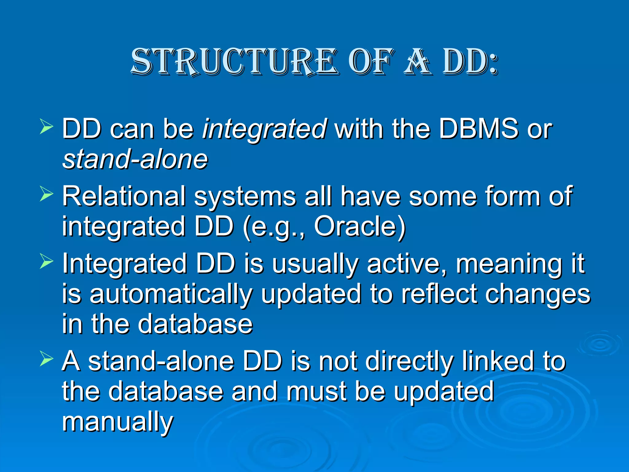 Structure of a DD: DD can be  integrated  with the DBMS or  stand-alone Relational systems all have some form of integrated DD (e.g., Oracle) Integrated DD is usually active, meaning it is automatically updated to reflect changes in the database A stand-alone DD is not directly linked to the database and must be updated manually 