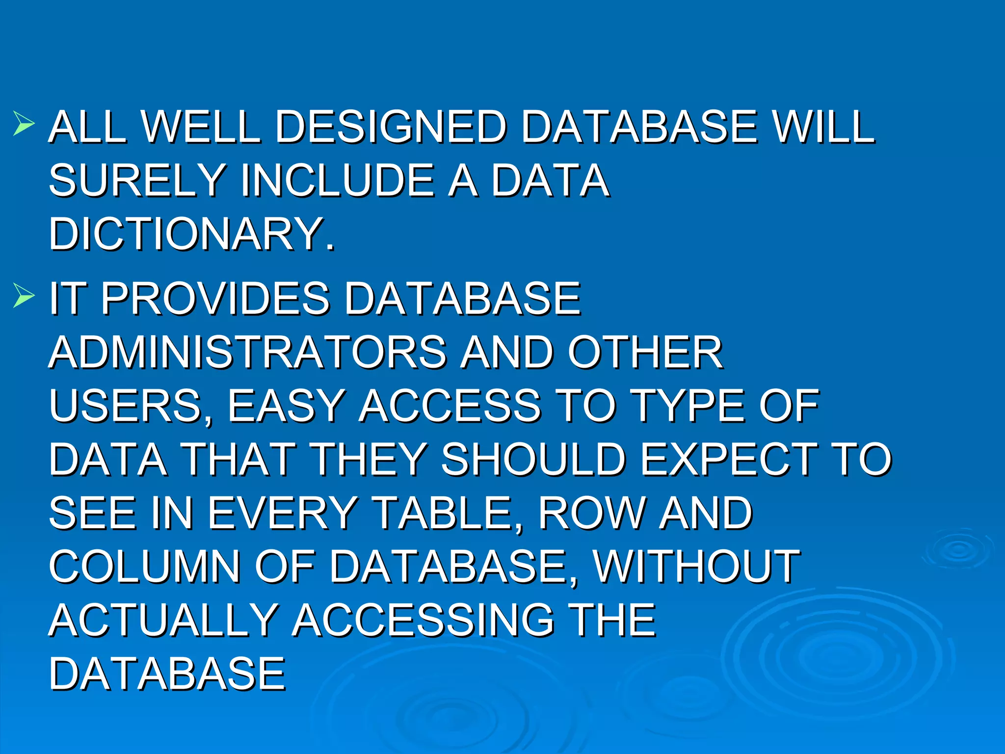 ALL WELL DESIGNED DATABASE WILL SURELY INCLUDE A DATA DICTIONARY. IT PROVIDES DATABASE ADMINISTRATORS AND OTHER USERS, EASY ACCESS TO TYPE OF DATA THAT THEY SHOULD EXPECT TO SEE IN EVERY TABLE, ROW AND COLUMN OF DATABASE, WITHOUT ACTUALLY ACCESSING THE DATABASE 