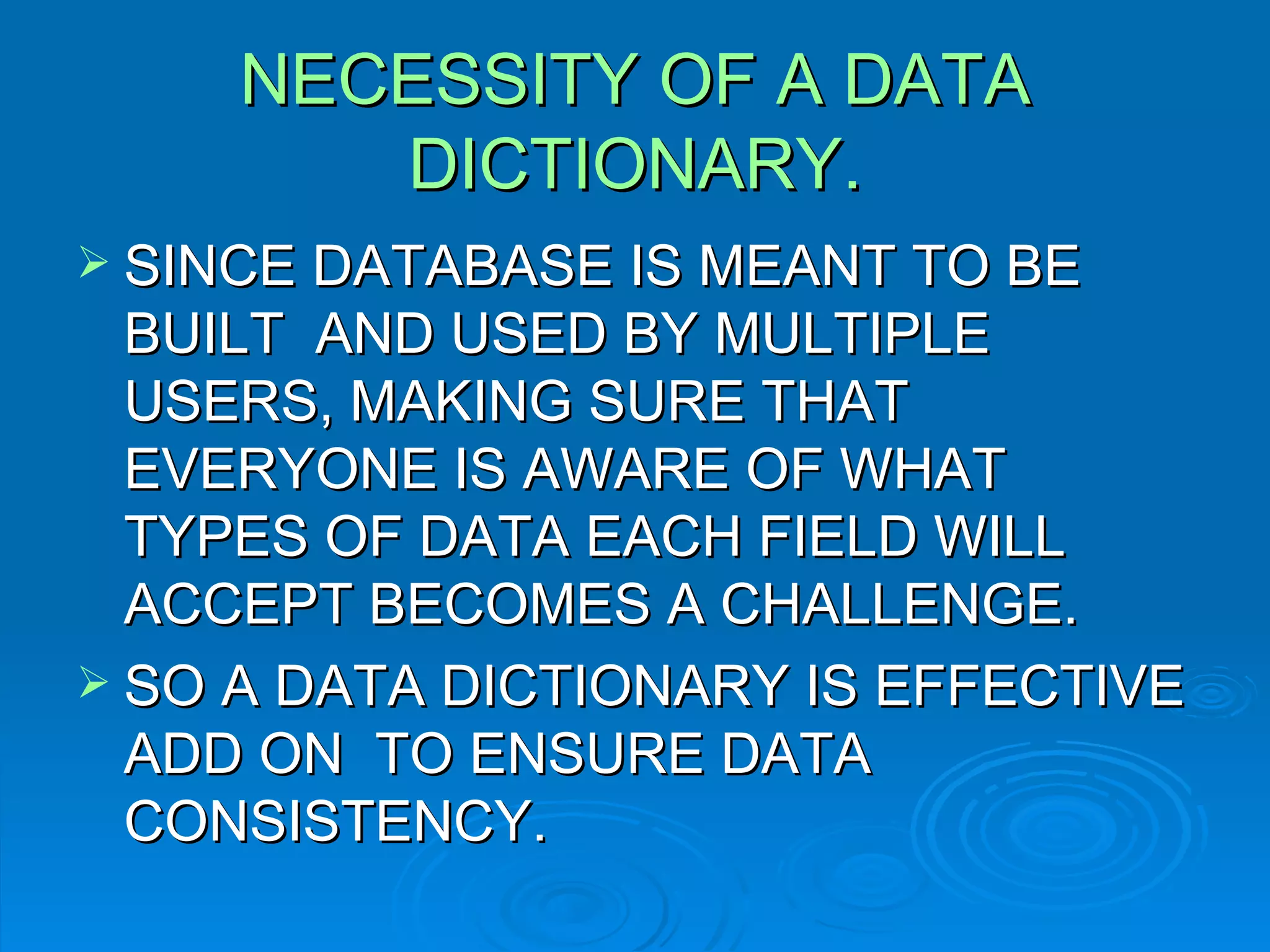 NECESSITY OF A DATA DICTIONARY. SINCE DATABASE IS MEANT TO BE BUILT  AND USED BY MULTIPLE USERS, MAKING SURE THAT EVERYONE IS AWARE OF WHAT TYPES OF DATA EACH FIELD WILL ACCEPT BECOMES A CHALLENGE. SO A DATA DICTIONARY IS EFFECTIVE ADD ON  TO ENSURE DATA CONSISTENCY. 