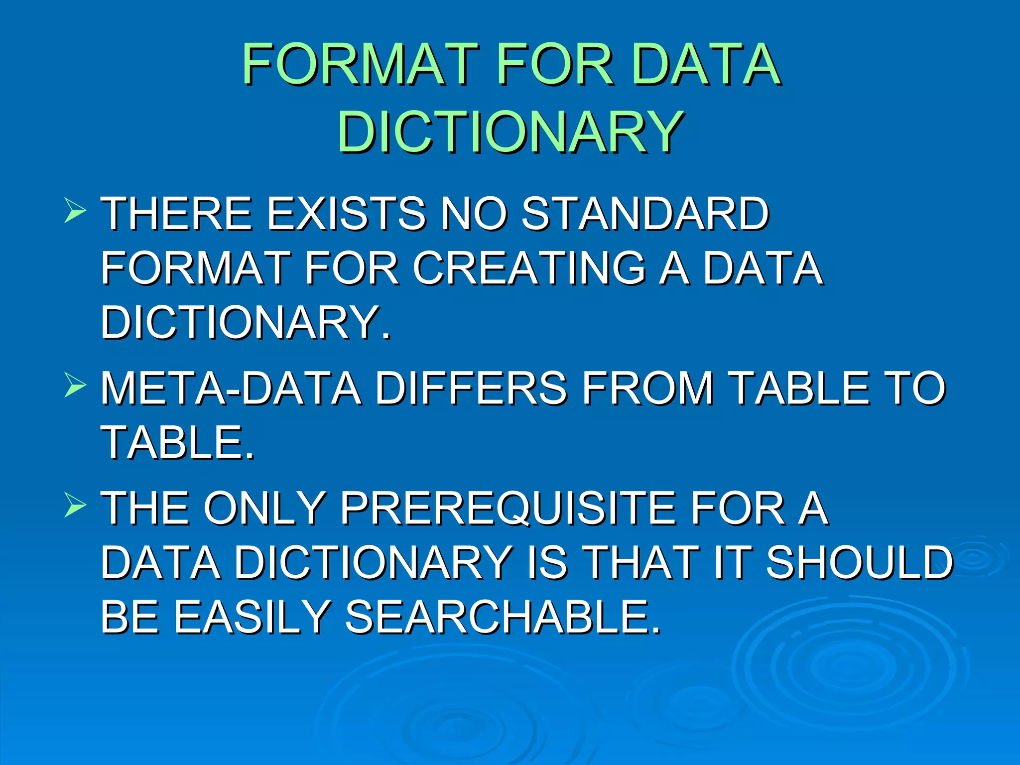 FORMAT FOR DATA DICTIONARY THERE EXISTS NO STANDARD FORMAT FOR CREATING A DATA DICTIONARY. META-DATA DIFFERS FROM TABLE TO TABLE. THE ONLY PREREQUISITE FOR A DATA DICTIONARY IS THAT IT SHOULD BE EASILY SEARCHABLE. 