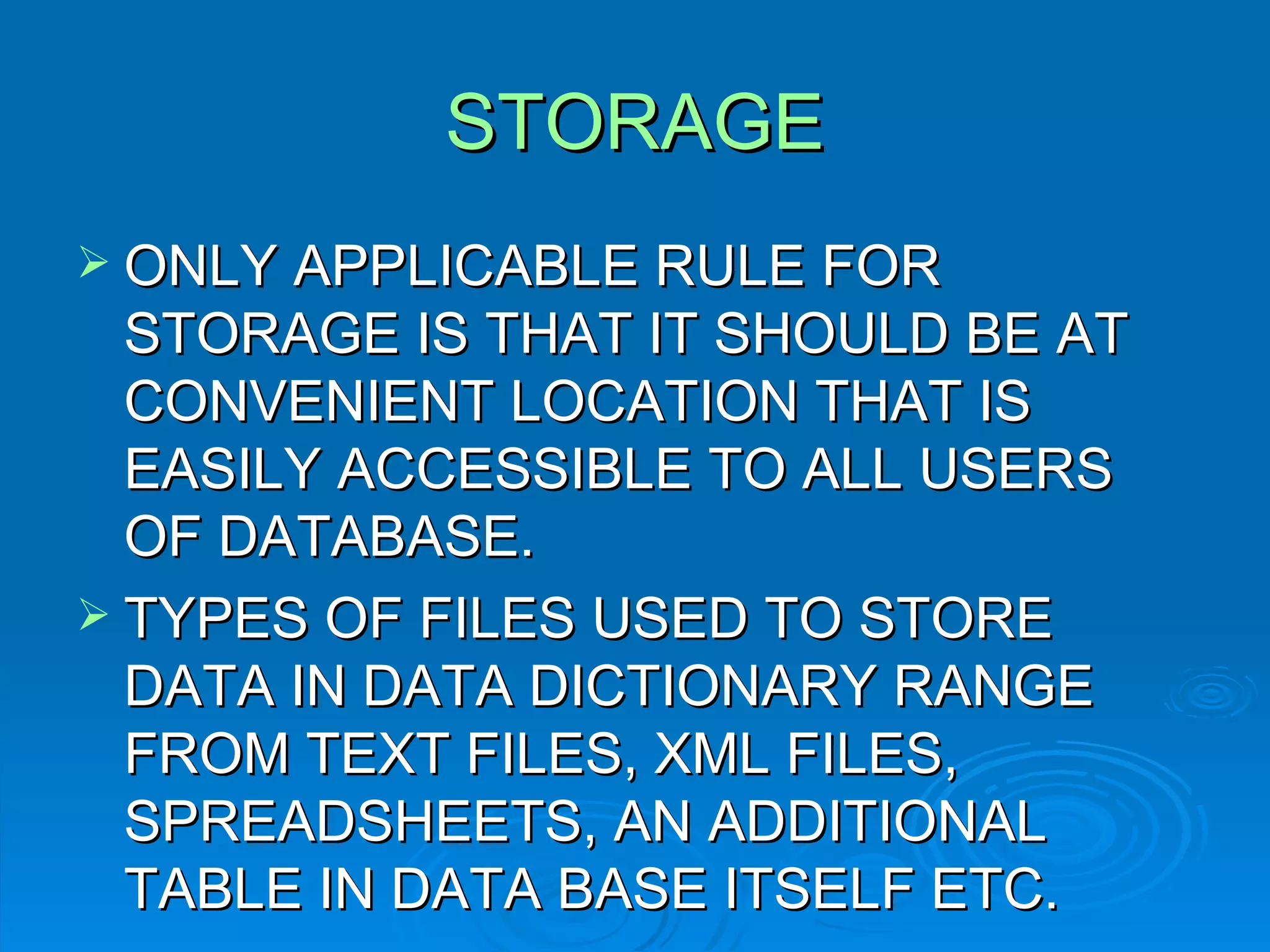 STORAGE ONLY APPLICABLE RULE FOR STORAGE IS THAT IT SHOULD BE AT CONVENIENT LOCATION THAT IS EASILY ACCESSIBLE TO ALL USERS OF DATABASE. TYPES OF FILES USED TO STORE DATA IN DATA DICTIONARY RANGE FROM TEXT FILES, XML FILES, SPREADSHEETS, AN ADDITIONAL TABLE IN DATA BASE ITSELF ETC. 